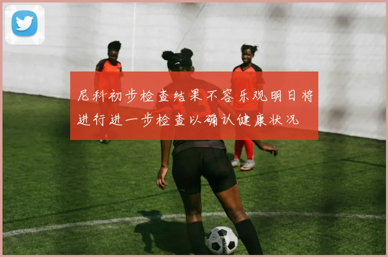 尼科初步检查结果不容乐观明日将进行进一步检查以确认健康状况