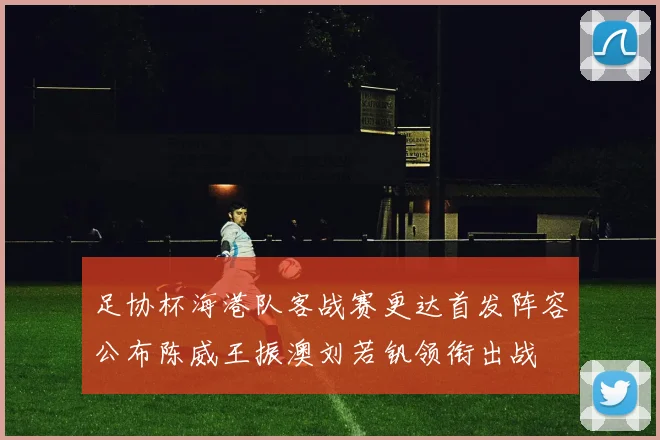 足协杯海港队客战赛更达首发阵容公布陈威王振澳刘若钒领衔出战