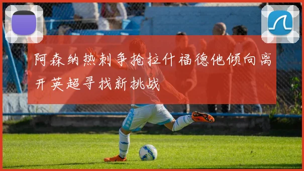 阿森纳热刺争抢拉什福德他倾向离开英超寻找新挑战