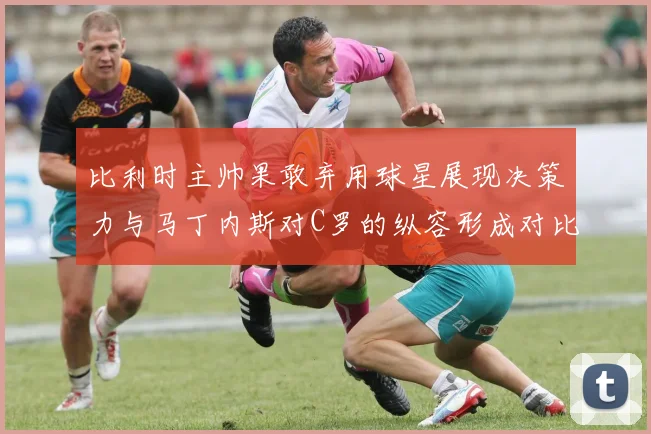 比利时主帅果敢弃用球星展现决策力与马丁内斯对C罗的纵容形成对比