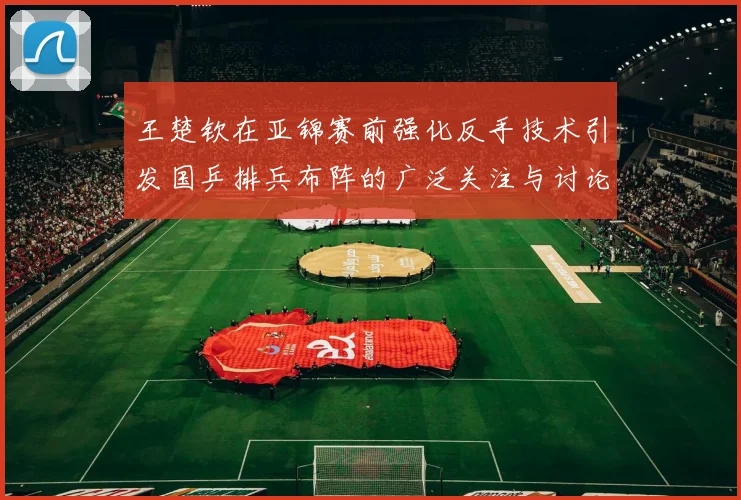 王楚钦在亚锦赛前强化反手技术引发国乒排兵布阵的广泛关注与讨论