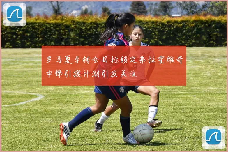 罗马夏季转会目标锁定弗拉霍维奇中锋引援计划引发关注