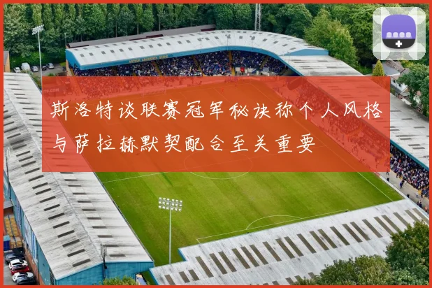 斯洛特谈联赛冠军秘诀称个人风格与萨拉赫默契配合至关重要