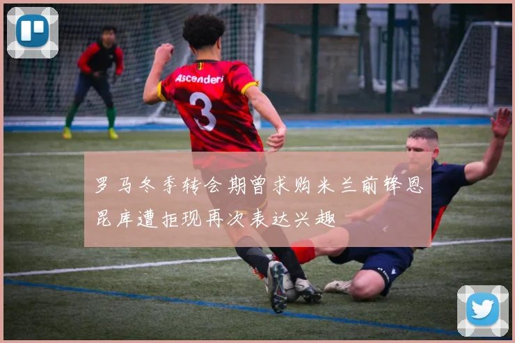 罗马冬季转会期曾求购米兰前锋恩昆库遭拒现再次表达兴趣