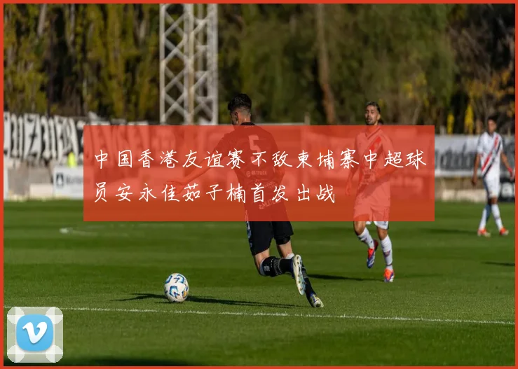中国香港友谊赛不敌柬埔寨中超球员安永佳茹子楠首发出战