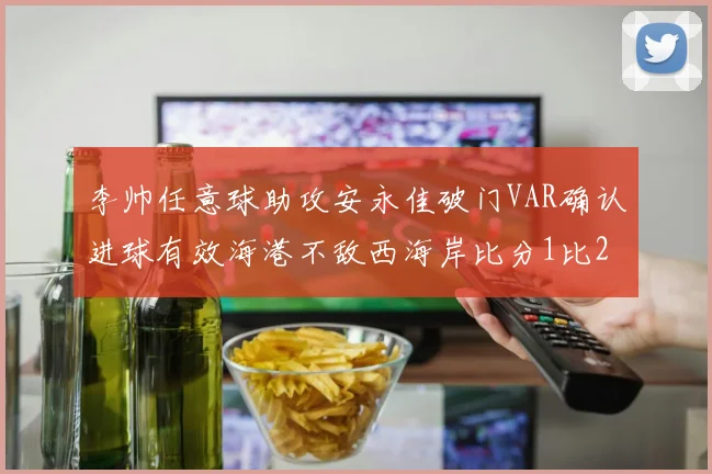 李帅任意球助攻安永佳破门VAR确认进球有效海港不敌西海岸比分1比2