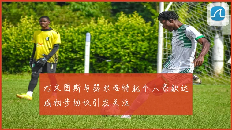 尤文图斯与瑟尔洛特就个人条款达成初步协议引发关注
