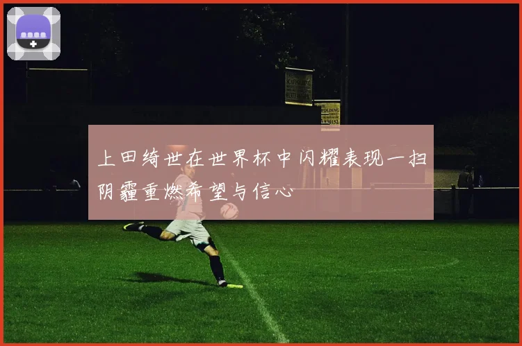 上田绮世在世界杯中闪耀表现一扫阴霾重燃希望与信心