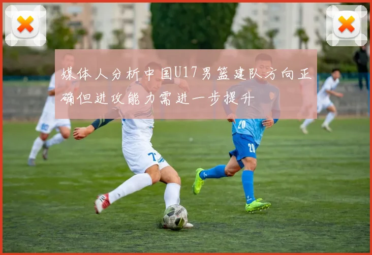 媒体人分析中国U17男篮建队方向正确但进攻能力需进一步提升