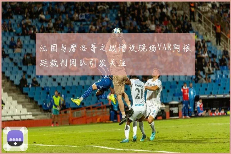 法国与摩洛哥之战增设现场VAR阿根廷裁判团队引发关注