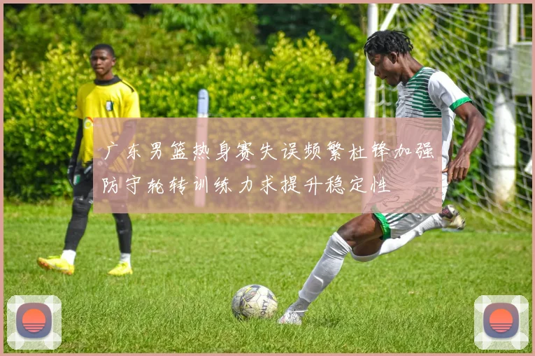 广东男篮热身赛失误频繁杜锋加强防守轮转训练力求提升稳定性