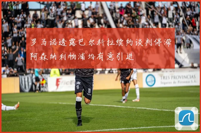 罗马诺透露巴尔科拉续约谈判停滞阿森纳利物浦均有意引进